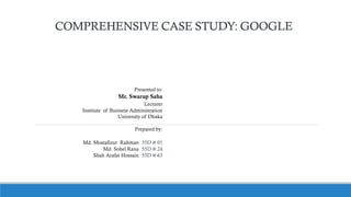 COMPREHENSIVE CASE STUDY: GOOGLE
Presented to:
Mr. Swarup Saha
Lecturer
Institute of Business Administration
University of Dhaka
Prepared by:
Md. Mostafizur Rahman 55D # 01
Md. Sohel Rana 55D # 24
Shah Arafat Hossain 55D # 63
 