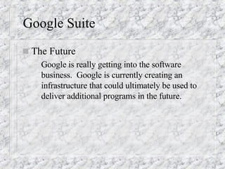 Google Suite The Future Google is really getting into the software business.  Google is currently creating an infrastructure that could ultimately be used to deliver additional programs in the future. 