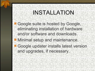 INSTALLATION Google suite is hosted by Google, eliminating installation of hardware and/or software and downloads.  Minimal setup and maintenance. Google updater installs latest version and upgrades, if necessary. 