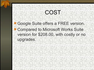 COST Google Suite offers a FREE version. Compared to Microsoft Works Suite version for $208.00, with costly or no upgrades. 