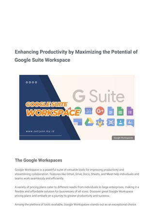  

DARK MODE
BERANDA / GOOGLE
DAFTAR ISI (show)
Google Workspace is a powerful suite of versatile tools for improving productivity and
streamlining collaboration. Features like Gmail, Drive, Docs, Sheets, and Meet help individuals and
teams work seamlessly and e몭ciently.
A variety of pricing plans cater to different needs from individuals to large enterprises, making it a
몭exible and affordable solution for businesses of all sizes. Discover great Google Workspace
pricing plans and embark on a journey to greater productivity and success.
Among the plethora of tools available, Google Workspaces stands out as an exceptional choice
for organizations looking to harness the power of cloud-based applications.
Google Workspaces

DARK MODE
Diposting oleh Setiyan - 26 Juli - Posting Komentar
The Google Workspaces
Enhancing Productivity by Maximizing the Potential of
Google Suite Workspace
 