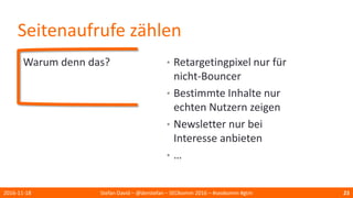 Seitenaufrufe zählen
Warum denn das?
2016-11-18 Stefan David – @derstefan – SEOkomm 2016 – #seokomm #gtm 23
• Retargetingpixel nur für
nicht-Bouncer
• Bestimmte Inhalte nur
echten Nutzern zeigen
• Newsletter nur bei
Interesse anbieten
• …
 