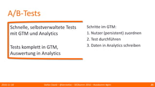 A/B-Tests
Schnelle, selbstverwaltete Tests
mit GTM und Analytics
Tests komplett in GTM,
Auswertung in Analytics
2016-11-18 Stefan David – @derstefan – SEOkomm 2016 – #seokomm #gtm 25
Schritte im GTM:
1. Nutzer (persistent) zuordnen
2. Test durchführen
3. Daten in Analytics schreiben
 