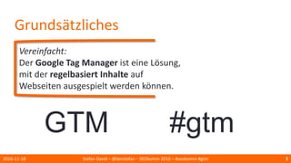 Grundsätzliches
Vereinfacht:
Der Google Tag Manager ist eine Lösung,
mit der regelbasiert Inhalte auf
Webseiten ausgespielt werden können.
2016-11-18 Stefan David – @derstefan – SEOkomm 2016 – #seokomm #gtm 3
GTM #gtm
 