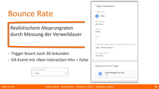Bounce Rate
Realistischere Absprungraten
durch Messung der Verweildauer
2016-11-18 Stefan David – @derstefan – SEOkomm 2016 – #seokomm #gtm 30
• Trigger feuert nach 30 Sekunden
• GA-Event mit »Non-Interaction Hit« = False
 