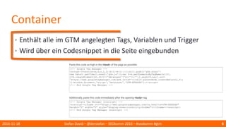 Container
• Enthält alle im GTM angelegten Tags, Variablen und Trigger
• Wird über ein Codesnippet in die Seite eingebunden
2016-11-18 Stefan David – @derstefan – SEOkomm 2016 – #seokomm #gtm 6
 