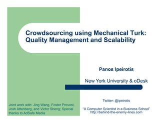Crowdsourcing using Mechanical Turk:
          Quality Management and Scalability



                                                        Panos Ipeirotis

                                               New York University & oDesk



                                                          Twitter: @ipeirotis
Joint work with: Jing Wang, Foster Provost,
Josh Attenberg, and Victor Sheng; Special     “A Computer Scientist in a Business School”
thanks to AdSafe Media                             http://behind-the-enemy-lines.com
 
