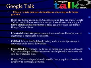 Google Talk     Chatea y envía mensajes instantáneos a tus amigos de forma gratuita.  Dicen que hablar cuesta poco. Google cree que debe ser gratis. Google Talk te permite llamar o enviar mensajes instantáneos a tus amigos de forma gratuita en todo momento y desde cualquier lugar del mundo. Google Talk te ofrece:  Libertad de elección : puedes comunicarte mediante llamadas, correo electrónico o mensajería instantánea.  Calidad : habla a través del ordenador y oirás a tus amigos como si estuvieran en la misma habitación.  Comodidad : tus contactos de Gmail se cargan previamente en Google Talk, de modo que puedes chatear con tus amigos o invitarles con tan sólo hacer algunos clics.  Google Talk está disponible en la versión beta y requiere el nombre de usuario y la contraseña de Gmail. 