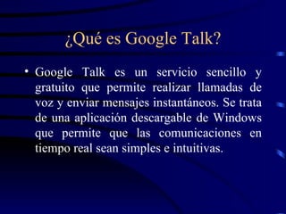 ¿Qué es Google Talk? Google Talk es un servicio sencillo y gratuito que permite realizar llamadas de voz y enviar mensajes instantáneos. Se trata de una aplicación descargable de Windows que permite que las comunicaciones en tiempo real sean simples e intuitivas.  
