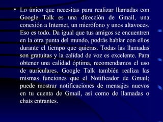 Lo único que necesitas para realizar llamadas con Google Talk es una dirección de Gmail, una conexión a Internet, un micrófono y unos altavoces. Eso es todo. Da igual que tus amigos se encuentren en la otra punta del mundo, podrás hablar con ellos durante el tiempo que quieras. Todas las llamadas son gratuitas y la calidad de voz es excelente. Para obtener una calidad óptima, recomendamos el uso de auriculares. Google Talk también realiza las mismas funciones que el Notificador de Gmail; puede mostrar notificaciones de mensajes nuevos en tu cuenta de Gmail, así como de llamadas o chats entrantes.  
