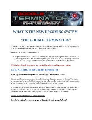 WHAT IS THE NEW UPCOMING SYSTEM
“THE GOOGLE TERMINATOR?”
Chances are if you’re on this page then you already know, but I thought I may as well clear up
exactly what Google Terminator is for those who are still unsure.
As Chris Fox will say in his sales letter:
“Google Terminator is An Elite Set Of Easy-To-Implement Blueprints That Unleashes The
Most Blazingly Effective, Job Terminating Strategies That Rake In Jaw Dropping Amounts Of
Cash From Google And Clickbank Faster Than You Ever Dreamed Possible !”
Well, in fact, Google terminator is a simple blueprint to making money online.
CLICK HERE to get Google Terminator
What Affiliate marketing method does Google Terminator teach?
It is using different components which all fit together. Each component of Google Terminator
covers a particular area of affiliate marketing and when used in conjunction with each other they
appear to become a very powerful tool of increasing your online income.
The 3 Google Terminator components will give detailed instructions on how to implement the
techniques described. All 3 Google Terminator components include a PDF, a mind map and
video tutorials on how to do it step by step. It also comes with 4 special bonuses.
Google Terminator really is a huge package.
So what are the three components of Google Terminator all about?
 