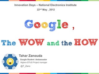 Innovation Days – National Electronics Institute
                       22nd May , 2012




          Google ,
The   WOW and the HOW
      Tahar Zanouda
      Google Student Ambassador
      Algiers-GTUG Project manager
      @T_Zano
 