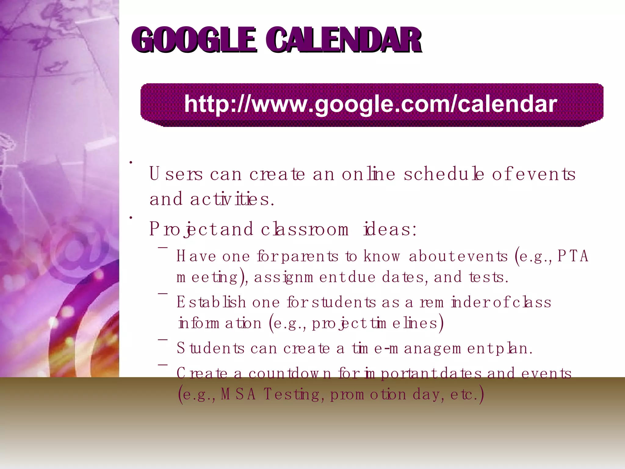 GOOGLE CALENDAR Users can create an online schedule of events and activities. Project and classroom ideas: Have one for parents to know about events (e.g., PTA meeting), assignment due dates, and tests. Establish one for students as a reminder of class information (e.g., project timelines) Students can create a time-management plan. Create a countdown for important dates and events (e.g., MSA Testing, promotion day, etc.) http://www.google.com/calendar 