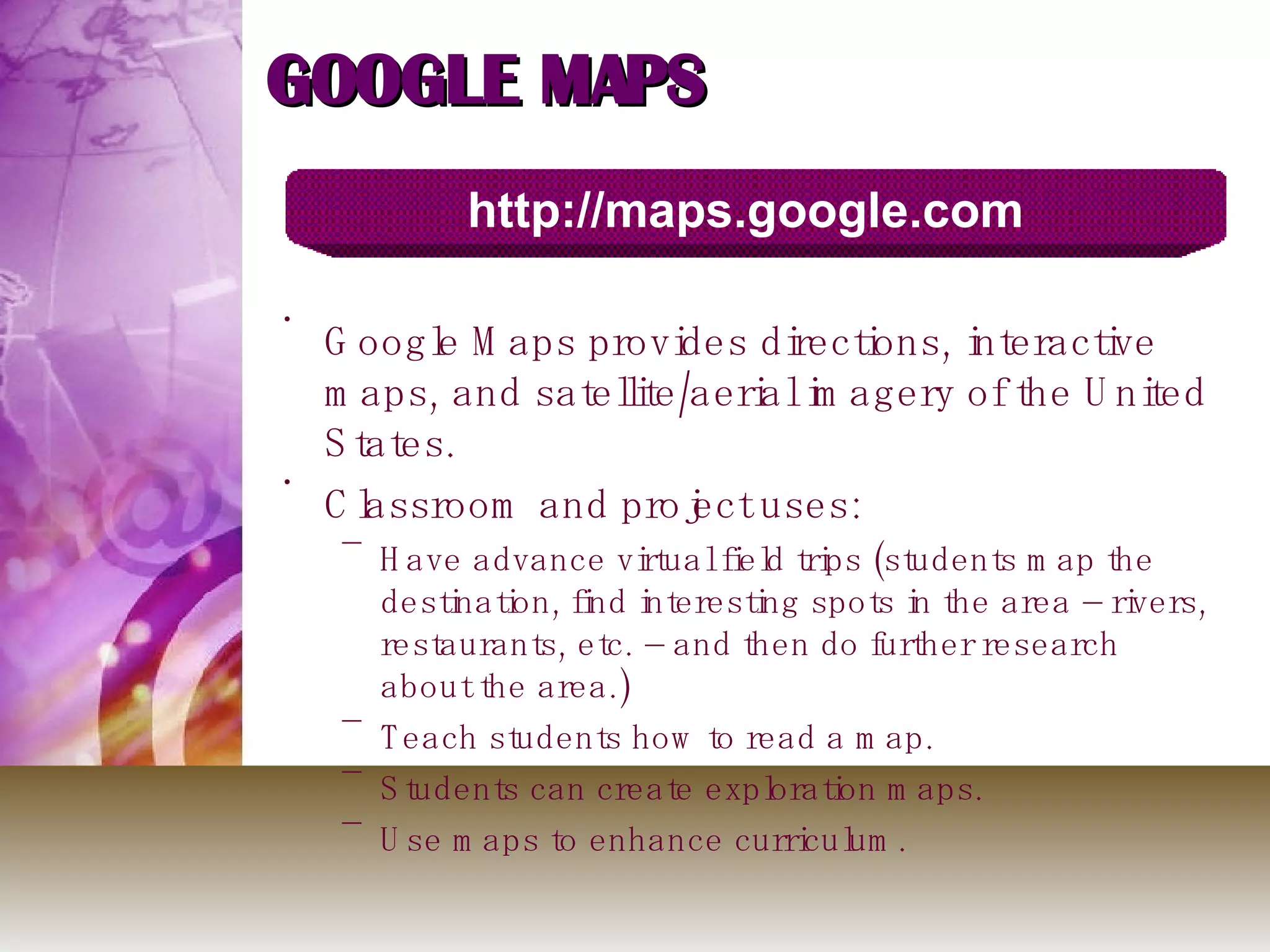 GOOGLE MAPS Google Maps provides directions, interactive maps, and satellite/aerial imagery of the United States.  Classroom and project uses: Have advance virtual field trips (students map the destination, find interesting spots in the area – rivers, restaurants, etc. – and then do further research about the area.) Teach students how to read a map. Students can create exploration maps.  Use maps to enhance curriculum. http://maps.google.com 