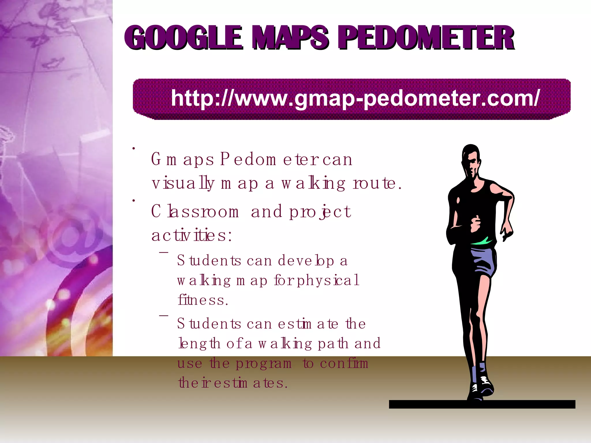 GOOGLE MAPS PEDOMETER  Gmaps Pedometer can visually map a walking route.  Classroom and project activities: Students can develop a walking map for physical fitness.  Students can estimate the length of a walking path and use the program to confirm their estimates.  http://www.gmap-pedometer.com/ 