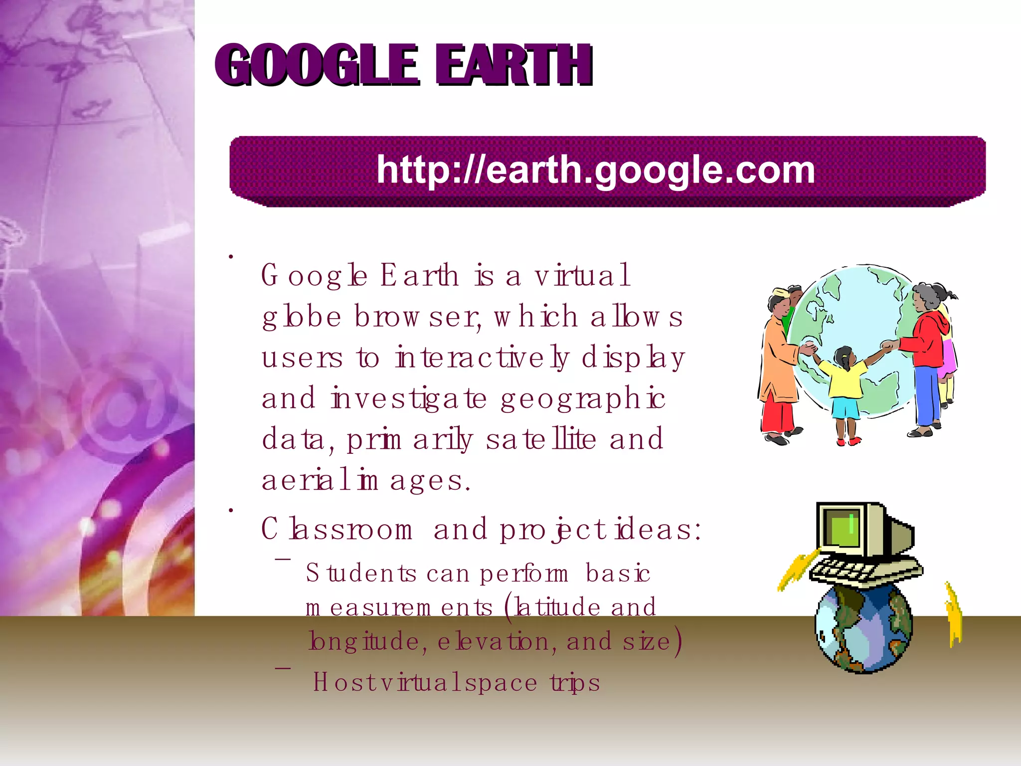 GOOGLE EARTH Google Earth is a virtual globe browser, which allows users to interactively display and investigate geographic data, primarily satellite and aerial images. Classroom and project ideas: Students can perform basic measurements (latitude and longitude, elevation, and size) Host virtual space trips http://earth.google.com 