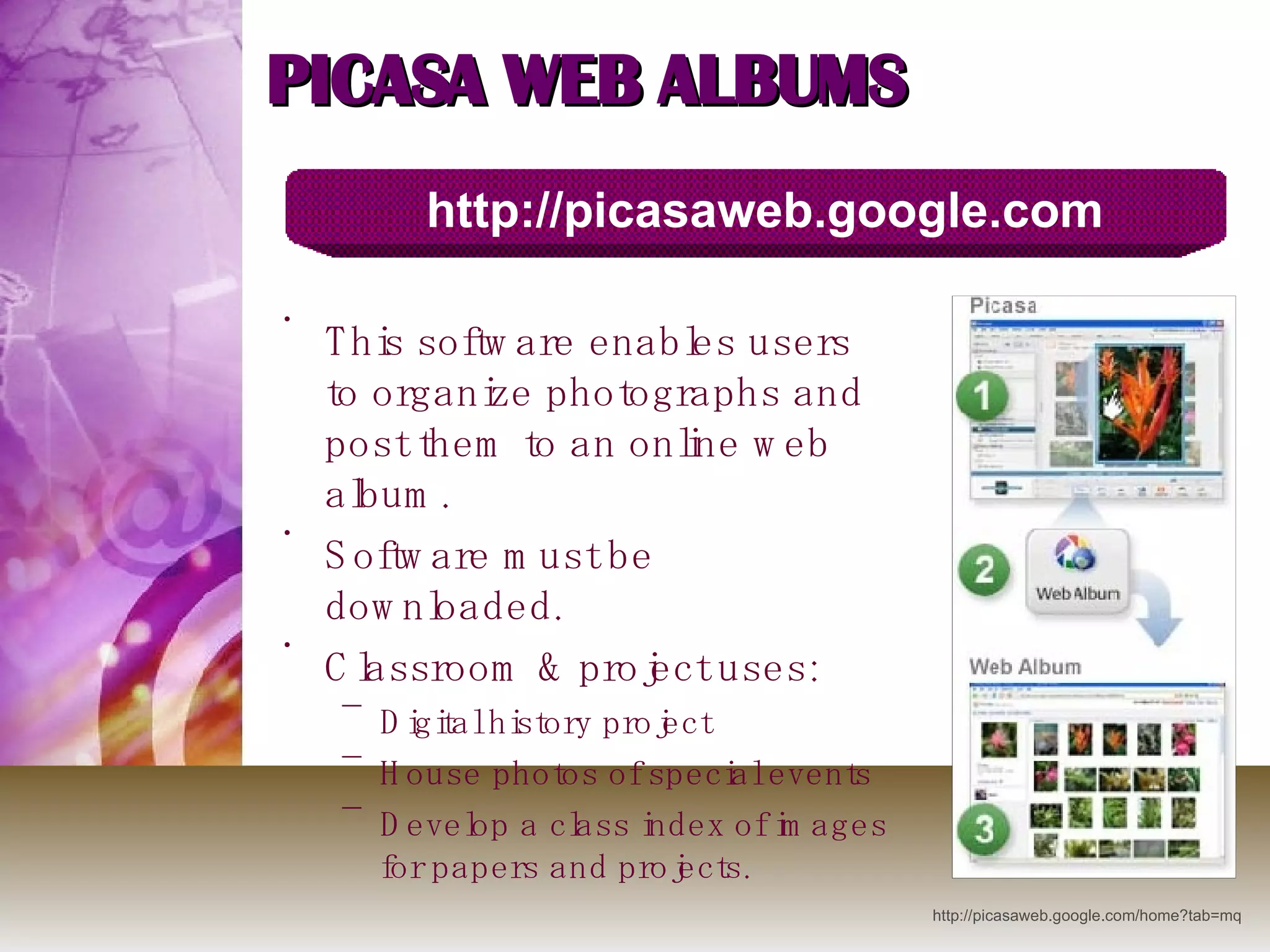 PICASA WEB ALBUMS This software enables users to organize photographs and post them to an online web album.  Software must be downloaded. Classroom & project uses: Digital history project House photos of special events Develop a class index of images for papers and projects. http://picasaweb.google.com http://picasaweb.google.com/home?tab=mq 