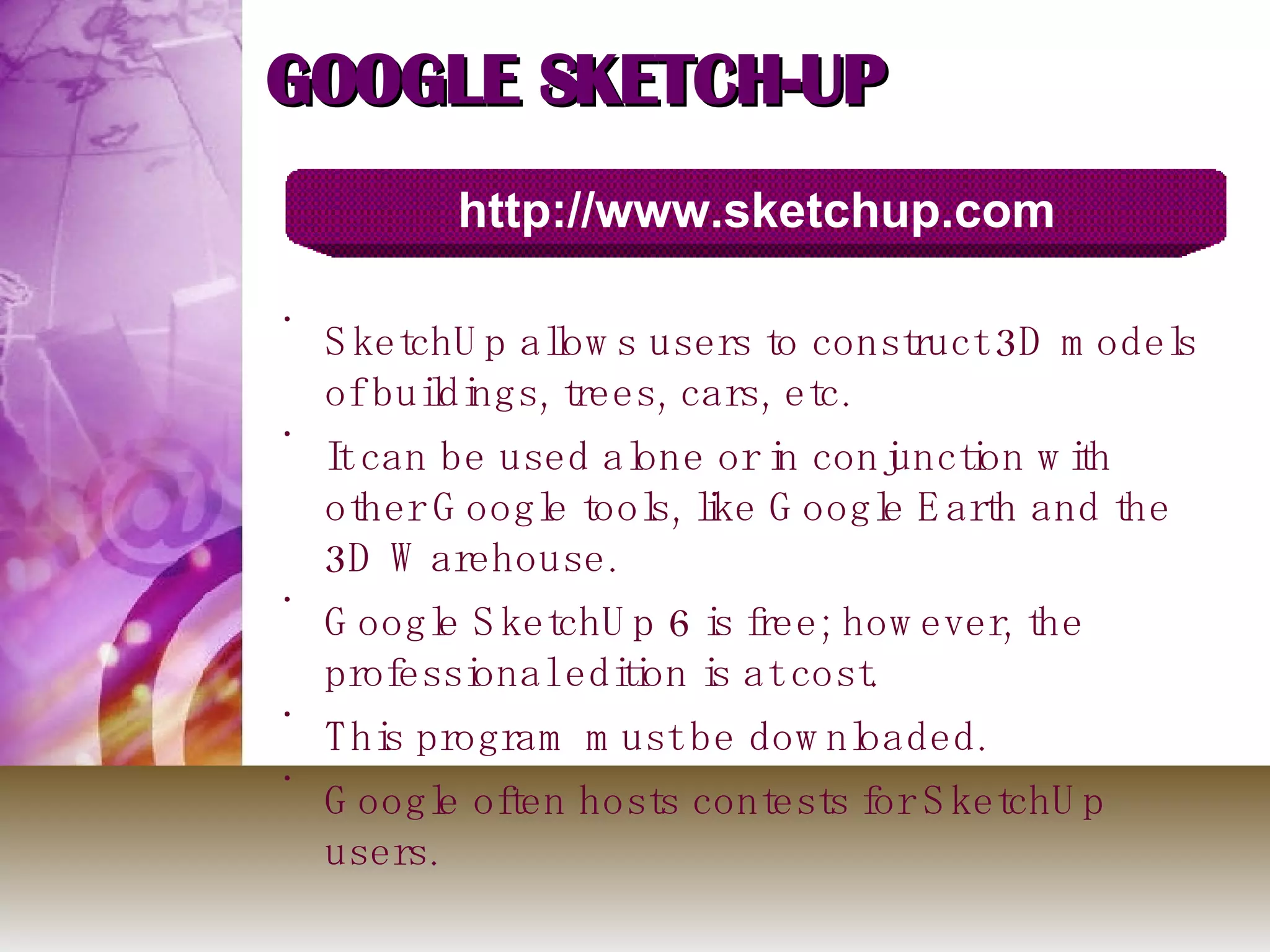 GOOGLE SKETCH-UP SketchUp allows users to construct 3D models of buildings, trees, cars, etc.  It can be used alone or in conjunction with other Google tools, like Google Earth and the 3D Warehouse. Google SketchUp 6 is free; however, the professional edition is at cost. This program must be downloaded. Google often hosts contests for SketchUp users. http://www.sketchup.com 