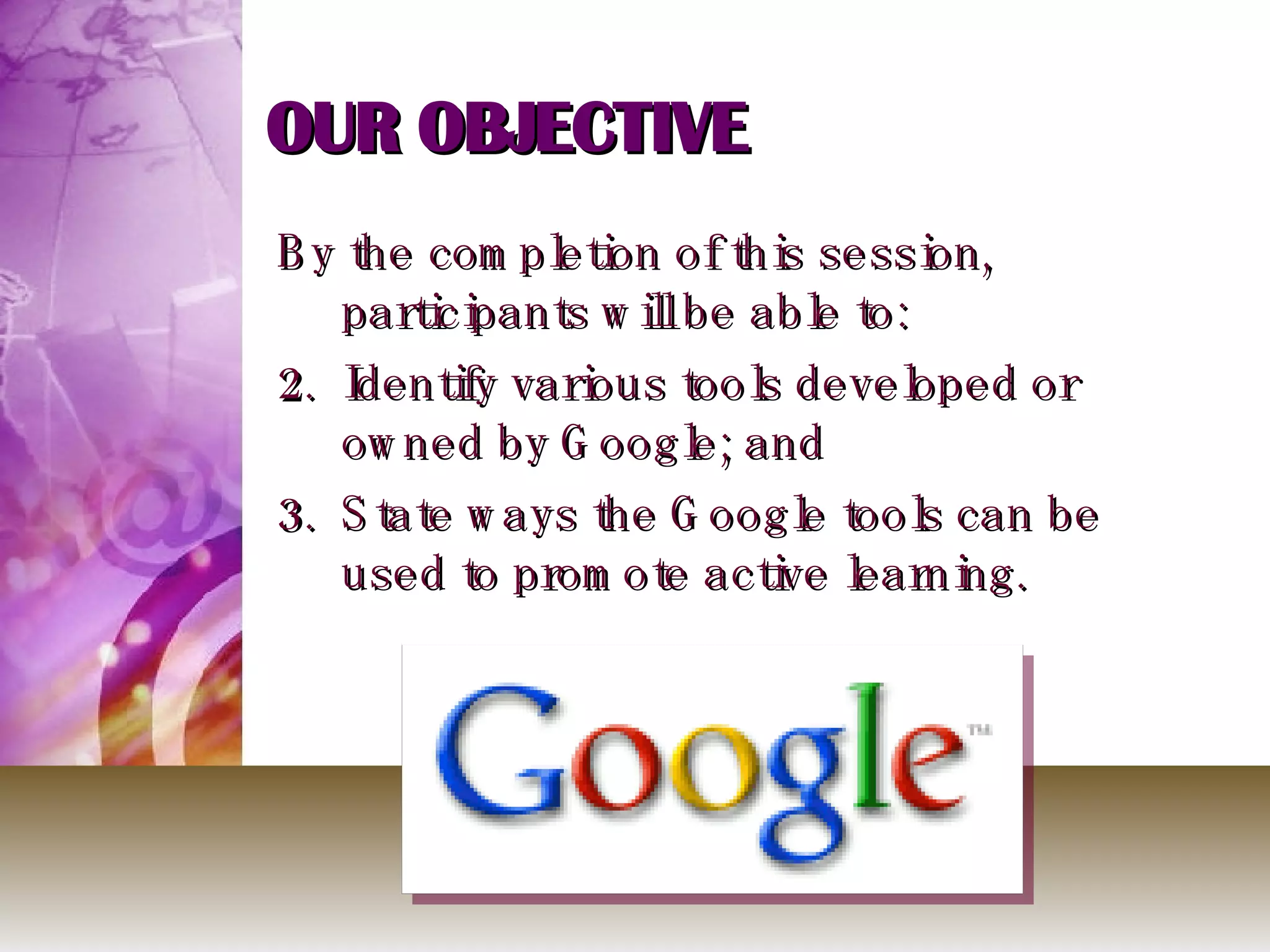 OUR OBJECTIVE By the completion of this session, participants will be able to: Identify various tools developed or owned by Google; and State ways the Google tools can be used to promote active learning. 