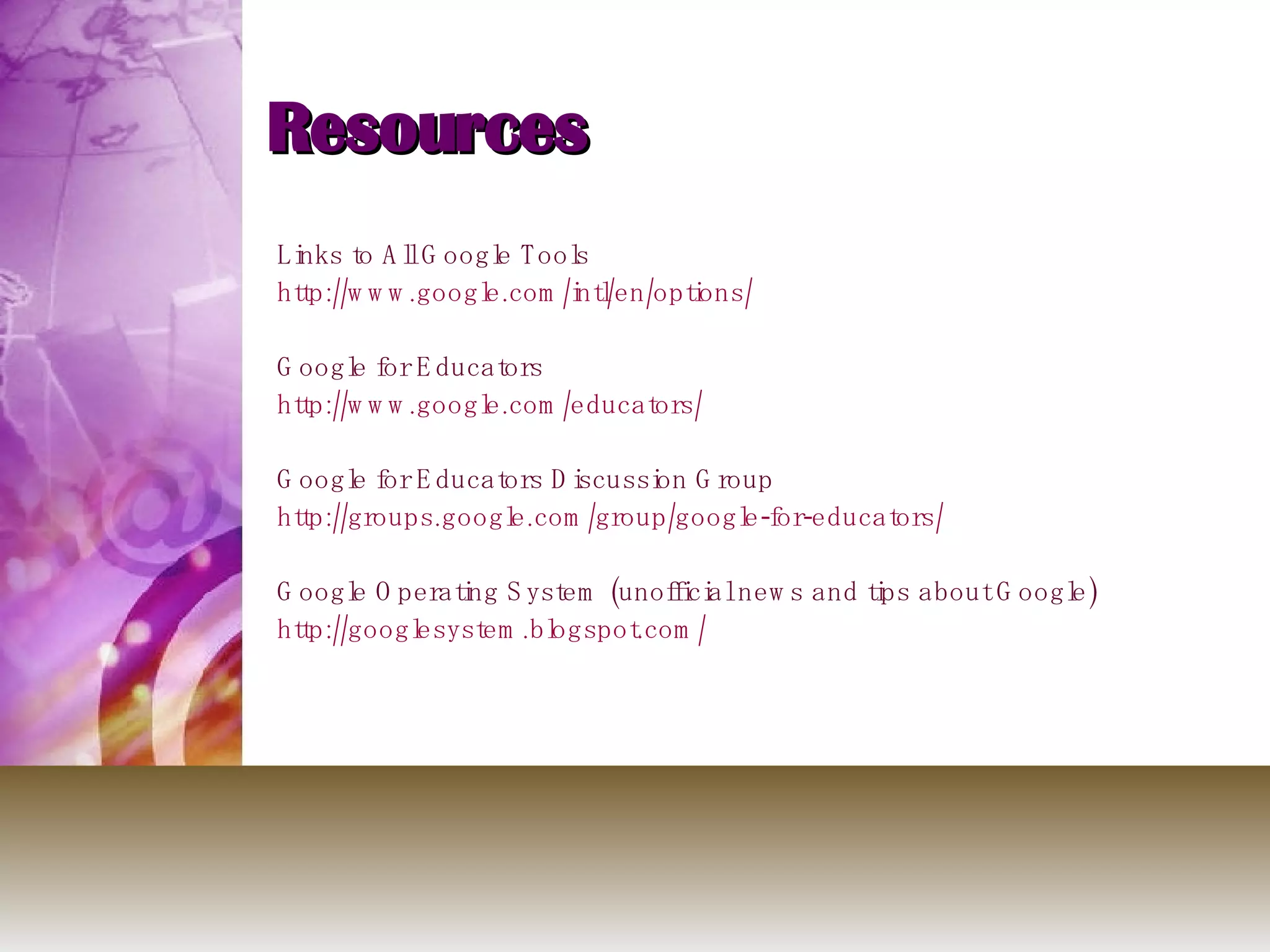 Resources Links to All Google Tools http://www.google.com/intl/en/options/ Google for Educators http:// www.google.com /educators/ Google for Educators Discussion Group http://groups.google.com/group/google-for-educators/ Google Operating System (unofficial news and tips about Google) http:// googlesystem.blogspot.com / 