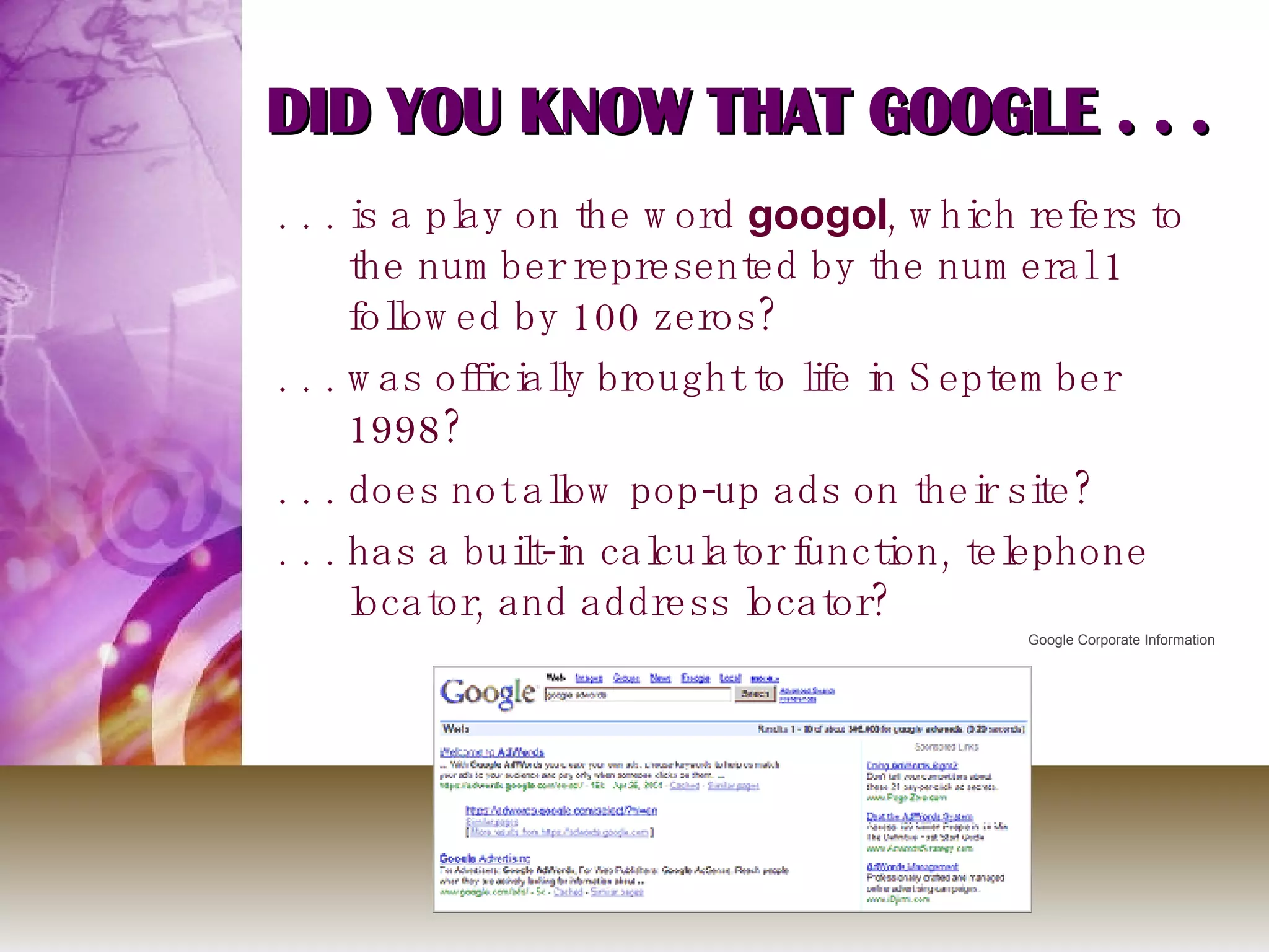 DID YOU KNOW THAT GOOGLE . . . . . . is a play on the word  googol , which refers to the number represented by the numeral 1 followed by 100 zeros? . . . was officially brought to life in September 1998? . . . does not allow pop-up ads on their site? . . . has a built-in calculator function, telephone locator, and address locator? Google Corporate Information 