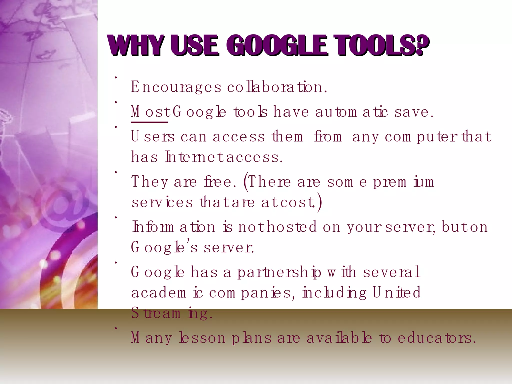 WHY USE GOOGLE TOOLS? Encourages collaboration. Most  Google tools have automatic save.  Users can access them from any computer that has Internet access. They are free. (There are some premium services that are at cost.) Information is not hosted on your server, but on Google’s server. Google has a partnership with several academic companies, including United Streaming. Many lesson plans are available to educators.  