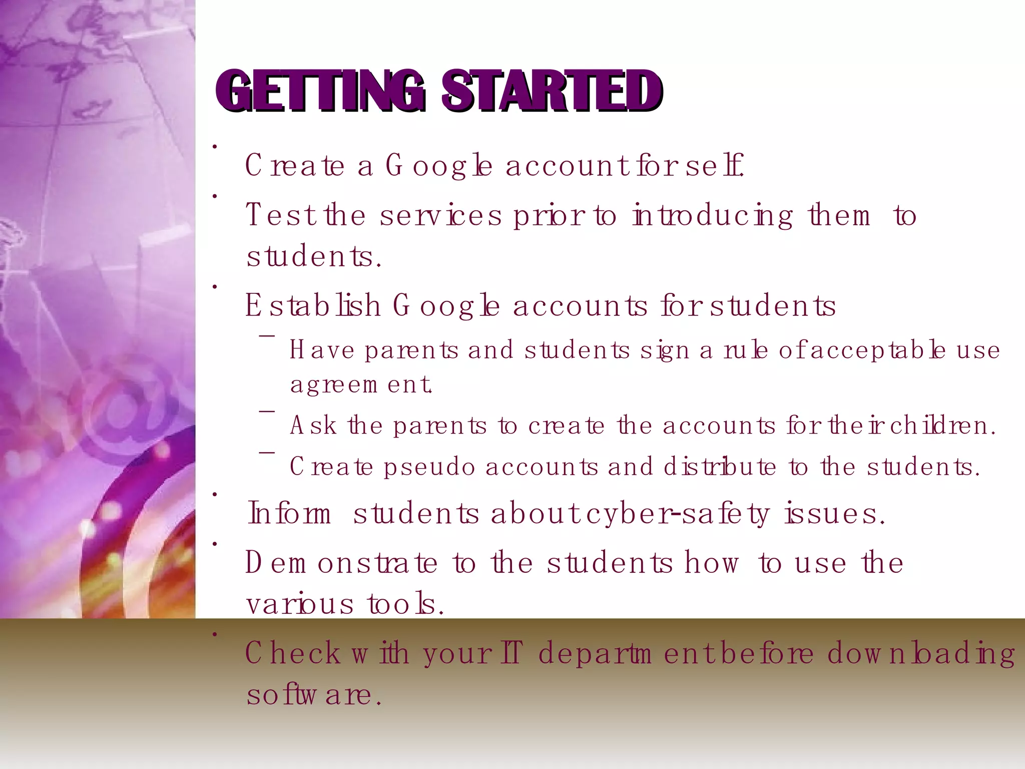 GETTING STARTED Create a Google account for self. Test the services prior to introducing them to students. Establish Google accounts for students Have parents and students sign a rule of acceptable use agreement. Ask the parents to create the accounts for their children. Create pseudo accounts and distribute to the students. Inform students about cyber-safety issues. Demonstrate to the students how to use the various tools.  Check with your IT department before downloading software. 