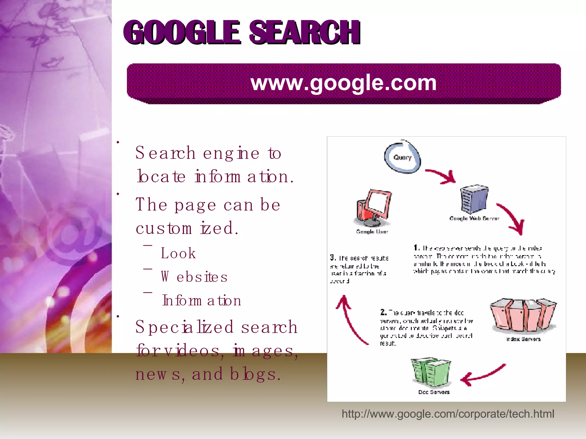 GOOGLE SEARCH Search engine to locate information. The page can be customized.  Look Websites Information Specialized search for videos, images, news, and blogs. www.google.com http://www.google.com/corporate/tech.html 