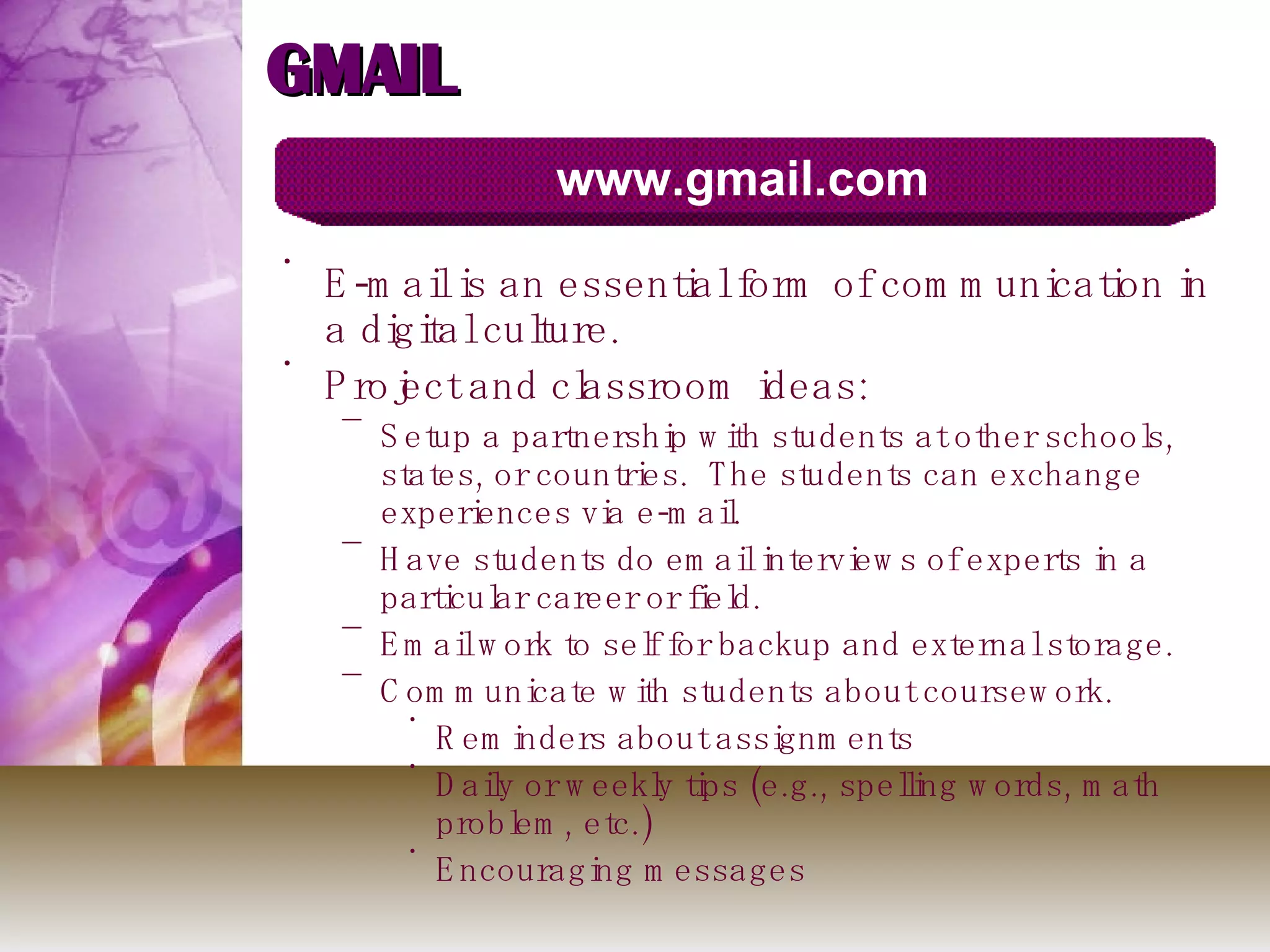 GMAIL E-mail is an essential form of communication in a digital culture. Project and classroom ideas: Setup a partnership with students at other schools, states, or countries.  The students can exchange experiences via e-mail.  Have students do email interviews of experts in a particular career or field. Email work to self for backup and external storage. Communicate with students about coursework. Reminders about assignments Daily or weekly tips (e.g., spelling words, math problem, etc.)  Encouraging messages www.gmail.com 