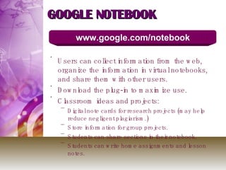 GOOGLE NOTEBOOK Users can collect information from the web, organize the information in virtual notebooks, and share them with other users. Download the plug-in to maximize use.  Classroom ideas and projects: Digital note cards for research projects (may help reduce negligent plagiarism.) Store information for group projects. Students can share sections in their notebook. Students can write home assignments and lesson notes. www.google.com/notebook  