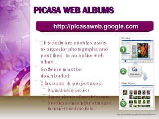 PICASA WEB ALBUMS This software enables users to organize photographs and post them to an online web album.  Software must be downloaded. Classroom & project uses: Digital history project House photos of special events Develop a class index of images for papers and projects. http://picasaweb.google.com http://picasaweb.google.com/home?tab=mq 