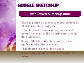 GOOGLE SKETCH-UP SketchUp allows users to construct 3D models of buildings, trees, cars, etc.  It can be used alone or in conjunction with other Google tools, like Google Earth and the 3D Warehouse. Google SketchUp 6 is free; however, the professional edition is at cost. This program must be downloaded. Google often hosts contests for SketchUp users. http://www.sketchup.com 