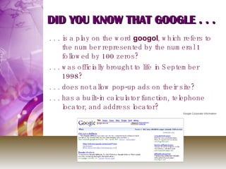 DID YOU KNOW THAT GOOGLE . . . . . . is a play on the word  googol , which refers to the number represented by the numeral 1 followed by 100 zeros? . . . was officially brought to life in September 1998? . . . does not allow pop-up ads on their site? . . . has a built-in calculator function, telephone locator, and address locator? Google Corporate Information 