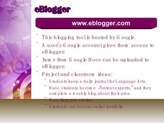 eBlogger This blogging tool is hosted by Google.  A user’s Google account gives them access to eBlogger.  Items from Google Docs can be uploaded to eBlogger. Project and classroom ideas: Students keep a daily journal for Language Arts. Have students become “content experts,” and they complete a weekly blog about their area.  Host literature circles. Students can host an online portfolio.  www.eblogger.com 