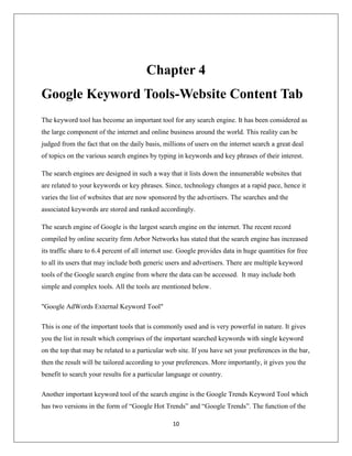 10
Chapter 4
Google Keyword Tools-Website Content Tab
The keyword tool has become an important tool for any search engine. It has been considered as
the large component of the internet and online business around the world. This reality can be
judged from the fact that on the daily basis, millions of users on the internet search a great deal
of topics on the various search engines by typing in keywords and key phrases of their interest.
The search engines are designed in such a way that it lists down the innumerable websites that
are related to your keywords or key phrases. Since, technology changes at a rapid pace, hence it
varies the list of websites that are now sponsored by the advertisers. The searches and the
associated keywords are stored and ranked accordingly.
The search engine of Google is the largest search engine on the internet. The recent record
compiled by online security firm Arbor Networks has stated that the search engine has increased
its traffic share to 6.4 percent of all internet use. Google provides data in huge quantities for free
to all its users that may include both generic users and advertisers. There are multiple keyword
tools of the Google search engine from where the data can be accessed. It may include both
simple and complex tools. All the tools are mentioned below.
"Google AdWords External Keyword Tool"
This is one of the important tools that is commonly used and is very powerful in nature. It gives
you the list in result which comprises of the important searched keywords with single keyword
on the top that may be related to a particular web site. If you have set your preferences in the bar,
then the result will be tailored according to your preferences. More importantly, it gives you the
benefit to search your results for a particular language or country.
Another important keyword tool of the search engine is the Google Trends Keyword Tool which
has two versions in the form of “Google Hot Trends” and “Google Trends”. The function of the
 