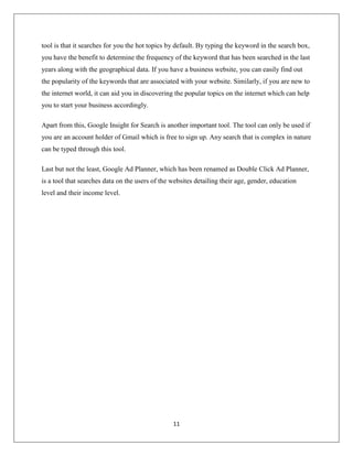 11
tool is that it searches for you the hot topics by default. By typing the keyword in the search box,
you have the benefit to determine the frequency of the keyword that has been searched in the last
years along with the geographical data. If you have a business website, you can easily find out
the popularity of the keywords that are associated with your website. Similarly, if you are new to
the internet world, it can aid you in discovering the popular topics on the internet which can help
you to start your business accordingly.
Apart from this, Google Insight for Search is another important tool. The tool can only be used if
you are an account holder of Gmail which is free to sign up. Any search that is complex in nature
can be typed through this tool.
Last but not the least, Google Ad Planner, which has been renamed as Double Click Ad Planner,
is a tool that searches data on the users of the websites detailing their age, gender, education
level and their income level.
 