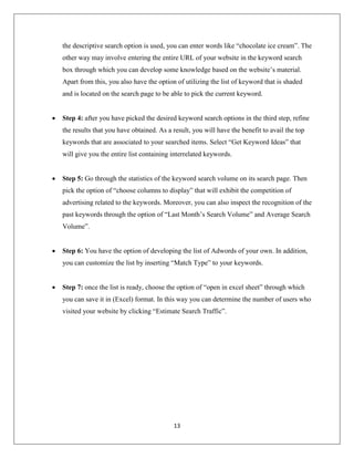 13
the descriptive search option is used, you can enter words like “chocolate ice cream”. The
other way may involve entering the entire URL of your website in the keyword search
box through which you can develop some knowledge based on the website’s material.
Apart from this, you also have the option of utilizing the list of keyword that is shaded
and is located on the search page to be able to pick the current keyword.
 Step 4: after you have picked the desired keyword search options in the third step, refine
the results that you have obtained. As a result, you will have the benefit to avail the top
keywords that are associated to your searched items. Select “Get Keyword Ideas” that
will give you the entire list containing interrelated keywords.
 Step 5: Go through the statistics of the keyword search volume on its search page. Then
pick the option of “choose columns to display” that will exhibit the competition of
advertising related to the keywords. Moreover, you can also inspect the recognition of the
past keywords through the option of “Last Month’s Search Volume” and Average Search
Volume”.
 Step 6: You have the option of developing the list of Adwords of your own. In addition,
you can customize the list by inserting “Match Type” to your keywords.
 Step 7: once the list is ready, choose the option of “open in excel sheet” through which
you can save it in (Excel) format. In this way you can determine the number of users who
visited your website by clicking “Estimate Search Traffic”.
 