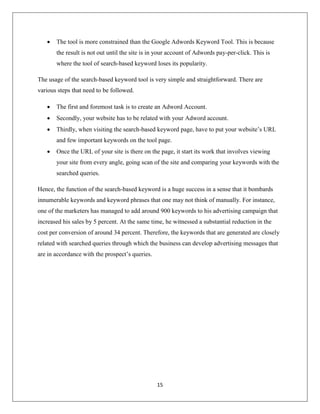 15
 The tool is more constrained than the Google Adwords Keyword Tool. This is because
the result is not out until the site is in your account of Adwords pay-per-click. This is
where the tool of search-based keyword loses its popularity.
The usage of the search-based keyword tool is very simple and straightforward. There are
various steps that need to be followed.
 The first and foremost task is to create an Adword Account.
 Secondly, your website has to be related with your Adword account.
 Thirdly, when visiting the search-based keyword page, have to put your website’s URL
and few important keywords on the tool page.
 Once the URL of your site is there on the page, it start its work that involves viewing
your site from every angle, going scan of the site and comparing your keywords with the
searched queries.
Hence, the function of the search-based keyword is a huge success in a sense that it bombards
innumerable keywords and keyword phrases that one may not think of manually. For instance,
one of the marketers has managed to add around 900 keywords to his advertising campaign that
increased his sales by 5 percent. At the same time, he witnessed a substantial reduction in the
cost per conversion of around 34 percent. Therefore, the keywords that are generated are closely
related with searched queries through which the business can develop advertising messages that
are in accordance with the prospect’s queries.
 