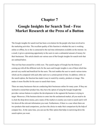 16
Chapter 7
Google Insights for Search Tool - Free
Market Research at the Press of a Button
The Google insights for search tool has been a revolution for the people who been involved in
the marketing activities. The excellent quality of this function is whether the user is working
online or offline, he or she is connected to the real time information available on the internet. As
a result, it gives a promising opportunity to the users to earn a substantial amount of money for
their businesses. This article details out various uses of the Google insights for search tools that
are outlined below.
This tool has been around for a while now. The search engine of Google has the history of
coming up with all the different tools for the users and Google insights is one of them which has
proved very useful and beneficial for the users. The tool enables the user to search various terms
which can be compared with each other and over a certain period of time. In addition, while on
the search option, the function has made it easy to search by country, products or image. This
makes it more flexible for the users to search their items.
There are many businesses that are conducting their businesses online for many years. If they are
inclined to extend their product line, they have the option of using the Google Insight that
provides various buttons to explore the developments in the segment the business is trying to
target. Moreover, if the business desires to enter into the unchartered market, all you need to do
is click the drop down menus, put a name of the market or country you want to search and it will
list down all the relevant information you want. Furthermore, if there is a case where there are
two products that need comparison, you have the choice to make their comparison by the help of
compare box. At the same time, you can use the filter option that helps in narrowing down the
search option you want.
 