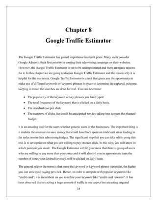 18
Chapter 8
Google Traffic Estimator
The Google Traffic Estimator has gained importance in recent years. Many users consider
Google Adwords their first priority in starting their advertising campaign on their websites.
However, the Google Traffic Estimator is not to be underestimated and there are many reasons
for it. In this chapter we are going to discuss Google Traffic Estimator and the reason why it is
helpful for the marketers. Google Traffic Estimator is a tool that gives you the opportunity to
make use of different keywords or keyword phrases in order to determine the expected outcome,
keeping in mind, the searches are done for real. You can determine:
 The popularity of the keyword or key phrases you have typed
 The total frequency of the keyword that is clicked on a daily basis.
 The standard cost per click
 The numbers of clicks that could be anticipated per day taking into account the planned
budget.
It is an amazing tool for the users whether generic users or the businesses. The important thing is
it enables the amateurs to save money that could have been spent on irrelevant areas leading to
the reduction in their advertising budget. The significant step that you can take while using this
tool is to set a price on what you are willing to pay on each click. In this way, you will know in
which position you stand. The Google Estimator will let you know that there is group of users
who are willing to pay more than your price and it will also tell you in approximate term the
number of times your desired keyword will be clicked on daily basis.
The general rule or the norm is that more the keyword or keyword phrase is popular, the higher
you can anticipate paying per click. Hence, in order to compete with popular keywords like
“credit card”, it is incumbent on you to refine your keyword like “credit card rewards”. It has
been observed that attracting a huge amount of traffic is one aspect but attracting targeted
 