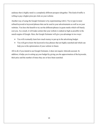 19
audience that is highly rated is a completely different prospect altogether. This kind of traffic is
willing to pay a higher price per click on your website.
Another way of using the Google Estimator is by experimenting with it. Try to type in more
refined keyword or keyword phrases that can be used in your advertisements as well as on your
websites. You have the benefit to try out the different phrases in quote marks which will barely
cost you. As a result, it will make certain that your website is ranked as high as possible in the
search engine of Google. Here, the Google Estimator will give you advantage in two ways:
 You will eventually learn how much money to put up in the advertising budget.
 You will get to know the keyword or key phrases that are highly searched and which can
help you in the optimization of your website in future.
All in all, if you intend to use Google Estimator, it does not require Adwords account. In
addition, it helps you in setting up your budget by giving you the approximation of the keywords,
their price and the number of times they are or have been searched.
 