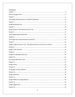 2
Contents
Chapter 1.......................................................................................................................................................4
What are Google Tools?................................................................................................................................4
Chapter 2.......................................................................................................................................................6
How Google Marketing tools are Helpful for Marketers..............................................................................6
Chapter 3.......................................................................................................................................................8
Google Marketing Tools................................................................................................................................8
Chapter 4.....................................................................................................................................................10
Google Keyword Tools-Website Content Tab.............................................................................................10
Chapter 5.....................................................................................................................................................12
Using Google Keyword Effectively ..............................................................................................................12
Chapter 6.....................................................................................................................................................14
The Google Search-Based Keyword Tool-SKTool........................................................................................14
Chapter 7.....................................................................................................................................................16
Google Insights for Search Tool - Free Market Research at the Press of a Button.....................................16
Chapter 8.....................................................................................................................................................18
Google Traffic Estimator .............................................................................................................................18
Chapter 9.....................................................................................................................................................20
Google Ad Targeting Preview tool ..............................................................................................................20
Chapter 10...................................................................................................................................................22
The Google Webmaster Tools.....................................................................................................................22
Chapter 11...................................................................................................................................................24
Google Trends.............................................................................................................................................24
Chapter 12...................................................................................................................................................26
The Google Trends for Website ..................................................................................................................26
Chapter 13...................................................................................................................................................28
Google Ad Planner ......................................................................................................................................28
Chapter 14...................................................................................................................................................30
Google AdWords Campaign Reports ..........................................................................................................30
Chapter 15...................................................................................................................................................33
Google Suggest Tool....................................................................................................................................33
Chapter 16...................................................................................................................................................35
 