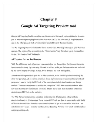 20
Chapter 9
Google Ad Targeting Preview tool
Google Ad Targeting Tool is one of the excellent tools of the search engine of Google. It assists
you in determining the right places for the Adwords Ads. At the same time, it helps to keep an
eye on the other pay-per-click advertisements targeted towards the niche market.
The Ad Targeting Preview Tool can be traced by two ways. One way is to sign in your Adwords
account. The option of the account is in the “Opportunities” tap. The other way is by searching
for the “Ad Preview Tool” in Google.
Ad Targeting Preview Tool Function
With the Ad Preview tool, it becomes very easy to find out the positions for the advertisements
in the desired country. By exercising this tool, it will not make you feel that results are retrieved
by the search engine of Google. Hence, it will decrease the click through rate.
Apart from finding out about your Ad in other countries, it can also aid you in discovering the
other pay-per-click Ads in various countries. Since my business revolves around these kinds of
programs, I used to verify the PPC Ads of the competitors in both local markets and foreign
markets. There are two reasons to monitor the competitor’s PPC. One reason is to know what
new activities they are currently in. Secondly, it helps me to learn from them that help me in
designing my PPC Ads on the websites.
The PPC Ad has limitation in a sense that for the title it is 25 characters, while for both
description lines it is 35 characters. These kinds of PPC Ads are short in nature and would find it
difficult to attract clicks. However, when there is chance to get in to new niche market or I am
out of innovative ideas, I instantly slip back to Ad Targeting Preview Tool which will let me find
out the promising Ads.
 