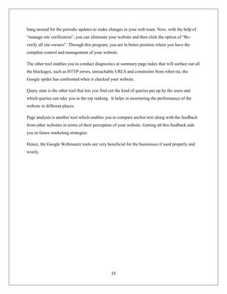 23
hang around for the periodic updates to make changes in your web team. Now, with the help of
“manage site verification”, you can eliminate your website and then click the option of “Re-
verify all site owners”. Through this program, you are in better position where you have the
complete control and management of your website.
The other tool enables you to conduct diagnostics at summary page index that will surface out all
the blockages, such as HTTP errors, unreachable URLS and constraints from robot txt, the
Google spider has confronted when it checked your website.
Query stats is the other tool that lets you find out the kind of queries put up by the users and
which queries can take you in the top ranking. It helps in monitoring the performance of the
website in different places.
Page analysis is another tool which enables you to compare anchor text along with the feedback
from other websites in terms of their perception of your website. Getting all this feedback aids
you in future marketing strategies.
Hence, the Google Webmaster tools are very beneficial for the businesses if used properly and
wisely.
 