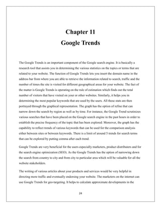 24
Chapter 11
Google Trends
The Google Trends is an important component of the Google search engine. It is basically a
research tool that assists you in determining the various statistics on the topics or terms that are
related to your website. The function of Google Trends lets you insert the domain name in the
address bar from where you are able to retrieve the information related to search, traffic and the
number of times the site is visited for different geographical areas for your website. The fact of
the matter is Google Trends is operating on the rule of estimation which finds out the total
number of visitors that have visited on your or other websites. Similarly, it helps you in
determining the most popular keywords that are used by the users. All these stats are then
portrayed through the graphical representation. The graph has the option of refine that can
narrow down the search by region as well as by time. For instance, the Google Trend scrutinizes
various searches that have been placed on the Google search engine in the past hours in order to
establish the precise frequency of the topic that has been explored. Moreover, the graph has the
capability to reflect trends of various keywords that can be used for the comparison analysis
either between sites or between keywords. There is a limit of around 5 trends for search terms
that can be explored by putting comma after each trend.
Google Trends are very beneficial for the users especially marketers, product distributers and for
the search engine optimization (SEO). As the Google Trends has the option of narrowing down
the search from country to city and from city to particular area which will be valuable for all the
website stakeholders.
The writing of various articles about your products and services would be very helpful in
directing more traffic and eventually endorsing your website. The marketers on the internet can
use Google Trends for geo-targeting. It helps to calculate approximate developments in the
 