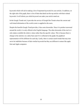 25
keywords which will aid in making a list of important keywords for your articles. In addition, on
the right side of the graph, there is list of links that detail out the top articles with their related
keywords. It will inform you which keyword can make your article stand out.
In the Google Trends tool, it provides the service of Google Hot Trends where the current and
well-timed information of the world events is supplied to the users.
Despite the benefits Google Trend provides, it has some downsides. Since it is product renowned
around the world, it is only offered in the English language. The other downside of this tool is it
only makes available the relative values rather than the specific values. This is because there is
change in the statistics on a daily basis and if it is reflected in the graph, the graphical
representation will be different for each day. Lastly, there is certain search trends that may turn
out to be indefinite because of their similar keywords but they are different in nature like apple
fruit and Apple computers
 
