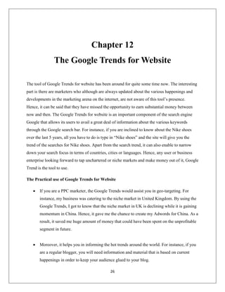 26
Chapter 12
The Google Trends for Website
The tool of Google Trends for website has been around for quite some time now. The interesting
part is there are marketers who although are always updated about the various happenings and
developments in the marketing arena on the internet, are not aware of this tool’s presence.
Hence, it can be said that they have missed the opportunity to earn substantial money between
now and then. The Google Trends for website is an important component of the search engine
Google that allows its users to avail a great deal of information about the various keywords
through the Google search bar. For instance, if you are inclined to know about the Nike shoes
over the last 5 years, all you have to do is type in “Nike shoes” and the site will give you the
trend of the searches for Nike shoes. Apart from the search trend, it can also enable to narrow
down your search focus in terms of countries, cities or languages. Hence, any user or business
enterprise looking forward to tap unchartered or niche markets and make money out of it, Google
Trend is the tool to use.
The Practical use of Google Trends for Website
 If you are a PPC marketer, the Google Trends would assist you in geo-targeting. For
instance, my business was catering to the niche market in United Kingdom. By using the
Google Trends, I got to know that the niche market in UK is declining while it is gaining
momentum in China. Hence, it gave me the chance to create my Adwords for China. As a
result, it saved me huge amount of money that could have been spent on the unprofitable
segment in future.
 Moreover, it helps you in informing the hot trends around the world. For instance, if you
are a regular blogger, you will need information and material that is based on current
happenings in order to keep your audience glued to your blog.
 