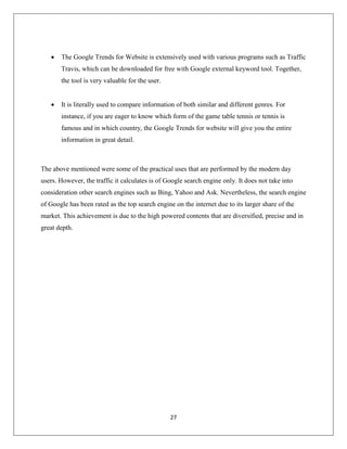 27
 The Google Trends for Website is extensively used with various programs such as Traffic
Travis, which can be downloaded for free with Google external keyword tool. Together,
the tool is very valuable for the user.
 It is literally used to compare information of both similar and different genres. For
instance, if you are eager to know which form of the game table tennis or tennis is
famous and in which country, the Google Trends for website will give you the entire
information in great detail.
The above mentioned were some of the practical uses that are performed by the modern day
users. However, the traffic it calculates is of Google search engine only. It does not take into
consideration other search engines such as Bing, Yahoo and Ask. Nevertheless, the search engine
of Google has been rated as the top search engine on the internet due to its larger share of the
market. This achievement is due to the high powered contents that are diversified, precise and in
great depth.
 