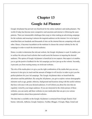 28
Chapter 13
Google Ad Planner
Google Ad planner has proved very beneficial for the online marketers and media planners. The
world of today has become more competitive and uncertain and internet is following the same
patterns. There are innumerable challenges that creep in when making an advertising campaign
for the websites and ensuring it attracts the targeted audience on the internet. It is to be kept in
mind that there are hundreds and thousands of sites on the internet that are competing with each
other. Hence, it becomes incumbent on the marketer to choose the correct website for the Ad
campaign in order to reach the desired audience.
Hence, in order to determine the relevant website, the Google Ad planner is used. It enables you
to surface the relevant local websites that would assist the business in targeting the desired
audience. The option of Google Ad planner is beneficial in two aspects. One aspect is it enables
you to get the positive feedback for the Ad campaign you have put up on the website. Secondly,
it prevents you from wasting money on irrelevant websites.
The role of the media plan is to give you the right combination of the media that you can use ,
moreover it also give its reach and the amount of budget it will involve in order to give you the
perfect platform for your Ad campaign. The Google Ad planner takes on board both the
advertisers and the publishers. By using the Ad planner, you get to explore various demographic
elements such as age, gender, ethnicity, background and locations along with the useful websites
that have relevance with your desired audiences. It will inform you about the sites that are
regularly visited by your target audience. If you are interested in the whole picture of these
websites, you can easily add these websites in your media plan that can give you various
insightful statistics about these potential websites.
The data that is available on the Google Ad planner is extracted from Google Search, Feed
burner, Adwords, AdSense, Google Analytics, Toolbar, Blogger, I Google, Maps, Gmail and
 