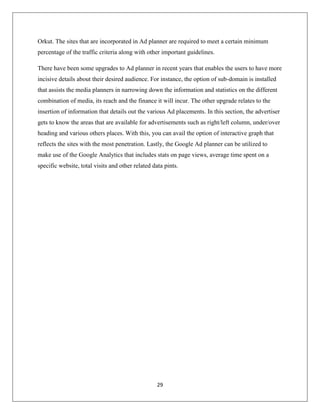 29
Orkut. The sites that are incorporated in Ad planner are required to meet a certain minimum
percentage of the traffic criteria along with other important guidelines.
There have been some upgrades to Ad planner in recent years that enables the users to have more
incisive details about their desired audience. For instance, the option of sub-domain is installed
that assists the media planners in narrowing down the information and statistics on the different
combination of media, its reach and the finance it will incur. The other upgrade relates to the
insertion of information that details out the various Ad placements. In this section, the advertiser
gets to know the areas that are available for advertisements such as right/left column, under/over
heading and various others places. With this, you can avail the option of interactive graph that
reflects the sites with the most penetration. Lastly, the Google Ad planner can be utilized to
make use of the Google Analytics that includes stats on page views, average time spent on a
specific website, total visits and other related data pints.
 